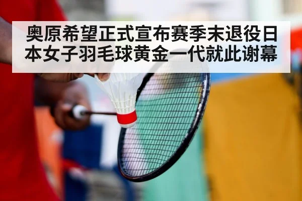 奥原希望正式宣布赛季末退役日本女子羽毛球黄金一代就此谢幕