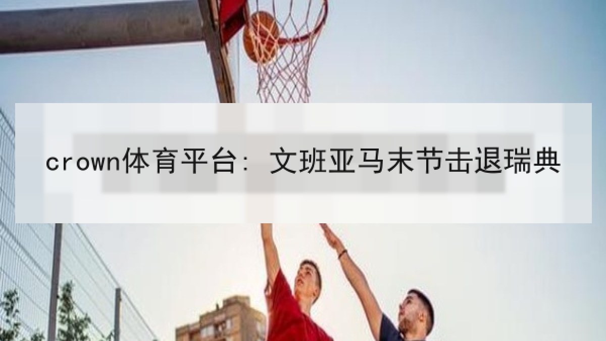 crown体育平台: 文班亚马末节击退瑞典